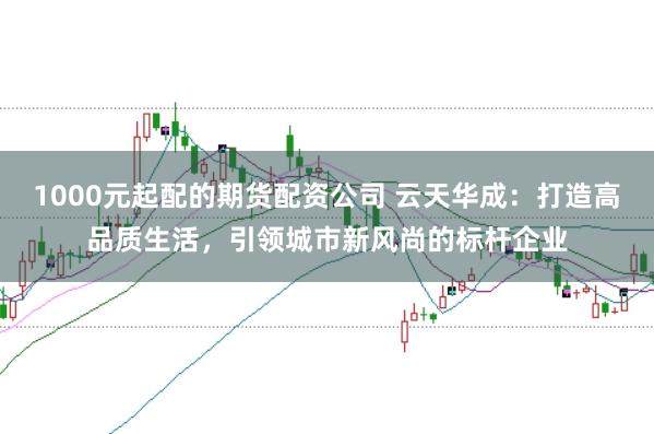 1000元起配的期货配资公司 云天华成：打造高品质生活，引领城市新风尚的标杆企业