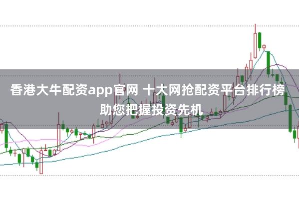 香港大牛配资app官网 十大网抢配资平台排行榜  助您把握投资先机