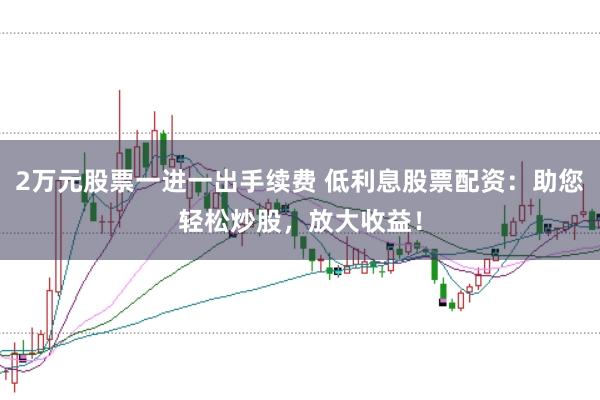 2万元股票一进一出手续费 低利息股票配资：助您轻松炒股，放大收益！