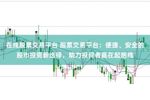 在线股票交易平台 股票交易平台：便捷、安全的股市投资新选择，助力投资者赢在起跑线