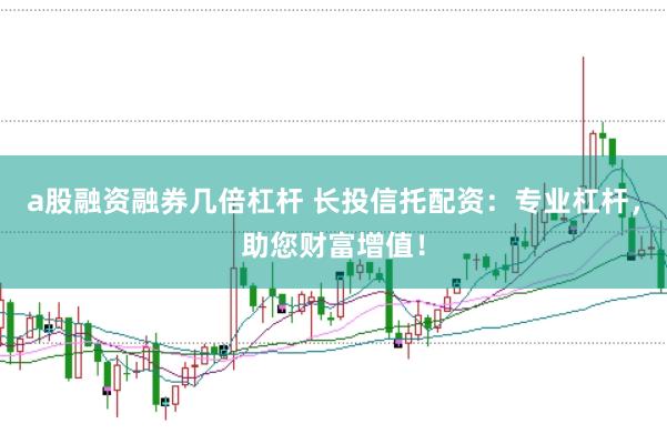 a股融资融券几倍杠杆 长投信托配资：专业杠杆，助您财富增值！