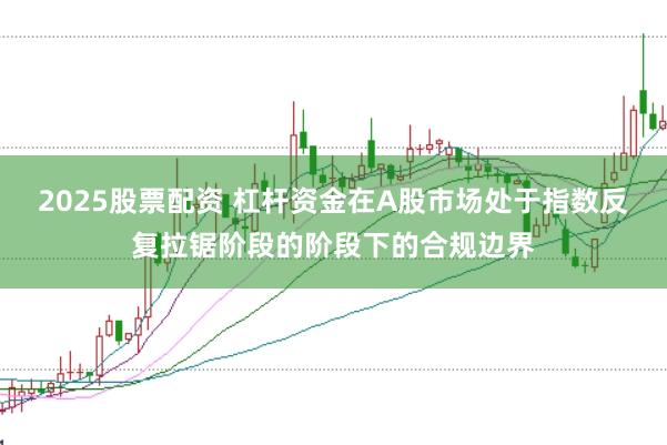 2025股票配资 杠杆资金在A股市场处于指数反复拉锯阶段的阶段下的合规边界