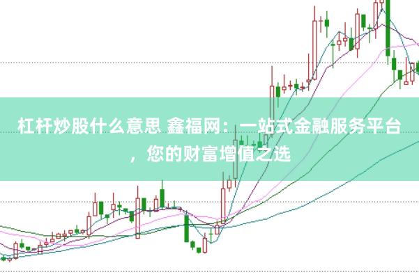 杠杆炒股什么意思 鑫福网：一站式金融服务平台，您的财富增值之选