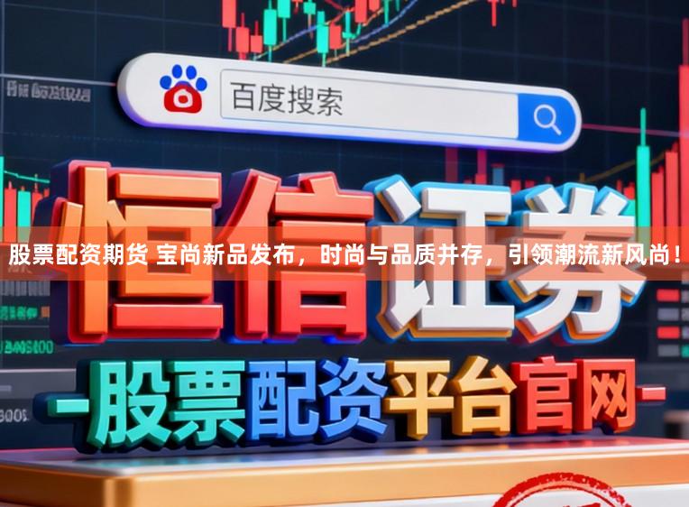 股票配资期货 宝尚新品发布，时尚与品质并存，引领潮流新风尚！