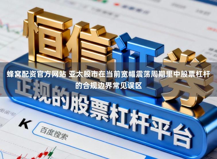 蜂窝配资官方网站 亚太股市在当前宽幅震荡周期里中股票杠杆的合规边界常见误区