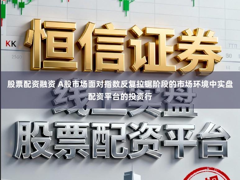 股票配资融资 A股市场面对指数反复拉锯阶段的市场环境中实盘配资平台的投资行