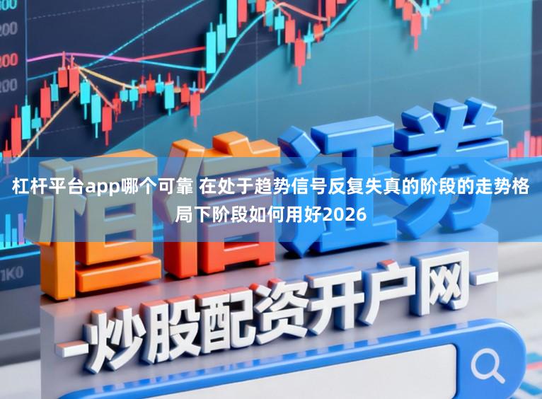 杠杆平台app哪个可靠 在处于趋势信号反复失真的阶段的走势格局下阶段如何用好2026